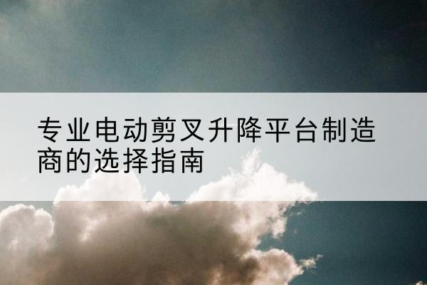漾濞电动剪叉升降平台厂家-专业电动剪叉升降平台制造商的选择指南