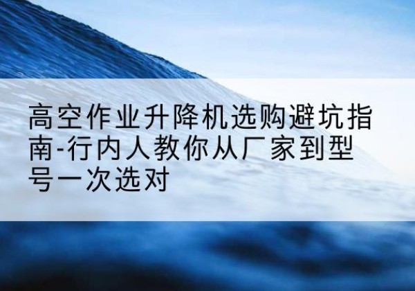 漾濞升降平台厂家-高空作业升降机选购避坑指南-行内人教你从厂家到型号一次选对