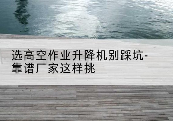 漾濞剪叉式升降机厂家-选高空作业升降机别踩坑-靠谱厂家这样挑