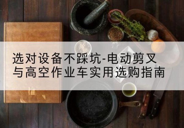 漾濞电动剪叉升降平台怎么选-选对设备不踩坑-电动剪叉与高空作业车实用选购指南