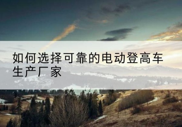 漾濞电动登高车厂家-如何选择可靠的电动登高车生产厂家
