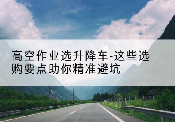 漾濞升降车厂家-高空作业选升降车-这些选购要点助你*避坑