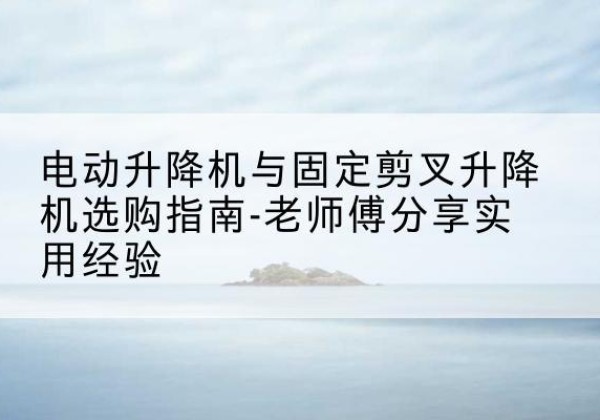 漾濞电动升降机怎么选-电动升降机与固定剪叉升降机选购指南-老师傅分享实用经验