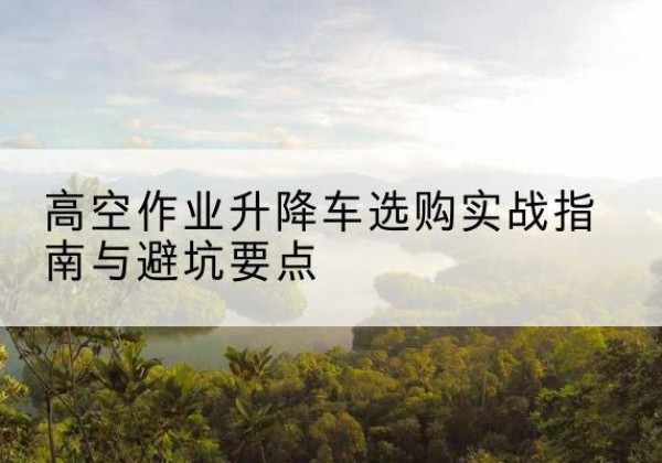 漾濞升降车怎么选-高空作业升降车选购实战指南与避坑要点