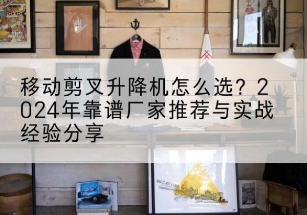 漾濞升降平台厂家推荐-移动剪叉升降机怎么选？2024年靠谱厂家推荐与实战经验分享