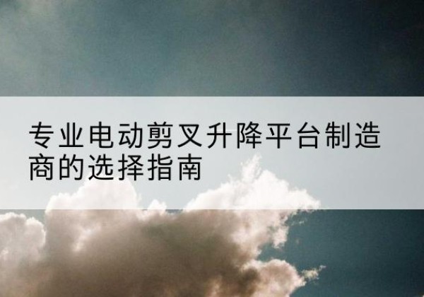 漾濞电动剪叉升降平台厂家-专业电动剪叉升降平台制造商的选择指南